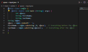 J space = input.java X
C: > Users > reshm > J space= input.java
1
public class sample {
2
public static void main (String[] args) {
3
int space;
m &in 56 00 O
4
5
String input;
7 space =
String firstName;
String lastName;
8 firstName
9 lastName
10
11
}
}
input.indexOf(' ');
input.substring (0, space); // Everything before the space
input.substring (space+1); // Everything after the space
=
=
▷ E