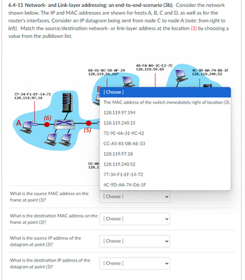 6.4-11 Network- and Link-layer addressing: an end-to-end-scenario (3b). Consider the network
shown below. The IP and MAC addresses are shown for hosts A, B, C and D, as well as for the
router's interfaces. Consider an IP datagram being sent from node C to node A (note: from right to
left). Match the source/destination network- or link-layer address at the location (3) by choosing a
value from the pulldown list.
77-34-F1-EF-14-72
128.119.97.18
(6)
68-01-BC-58-AF-24
128.119.50.107
(5)
What is the source IP address of the
datagram at point (3)?
CC-A5
128.1
What is the source MAC address on the
frame at point (3)?
What is the destination MAC address on the
frame at point (3)?
What is the destination IP address of the
datagram at point (3)?
[Choose ]
The MAC address of the switch immediately right of location (3).
128.119.97.194
128.119.240.15
72-9E-4A-31-9C-42
CC-A5-81-OB-AE-33
128.119.97.18
128.119.240.52
77-34-F1-EF-14-72
4C-9D-AA-74-D6-1F
[Choose ]
49-FA-BO-3C-E2-7C
128.119.50.60
[Choose ]
[Choose ]
[Choose ]
4C-90-AA-74-D6-1F
128.119.240.52