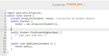 **Title: Understanding Java Classes and ArrayLists**

**Current File: Course.java**

In this example, we explore basic Java programming concepts, specifically focusing on classes and the use of ArrayLists to manage collections of objects.

```java
import java.util.ArrayList;

public class Course {
    private ArrayList<Student> roster; // Collection of Student objects
    
    public Course() {
        roster = new ArrayList<Student>();
    }
    
    public Student findStudentHighestGpa() {
        /* Type your code here */
    }
    
    public void addStudent(Student s) {
        roster.add(s);
    }
}
```

### Explanation:
1. **Import Statement**
   - `import java.util.ArrayList;`: This line imports the `ArrayList` class from the `java.util` package, allowing the program to use dynamic arrays.

2. **Class Declaration**
   - `public class Course {`: Declares a public class named `Course`.

3. **Attributes**
   - `private ArrayList<Student> roster;`: Declares a private attribute `roster`, which is an `ArrayList` to store a collection of `Student` objects.

4. **Constructor**
   - `public Course() {`: Defines the constructor for the `Course` class.
   - `roster = new ArrayList<Student>();`: Initializes `roster` as a new `ArrayList` of `Student` objects.

5. **Methods**
   - `public Student findStudentHighestGpa() {`: A public method skeleton intended to find the student with the highest GPA. The implementation is left for future coding.
   - `public void addStudent(Student s) {`: A public method to add a `Student` object to the `roster`.
   - `roster.add(s);`: Adds the student `s` to the `roster` ArrayList.

This example illustrates how to manage a collection of student objects using an `ArrayList` in a Java class. The method `findStudentHighestGpa` suggests that the class could include functionality to compare and find specific student data based on GPA.