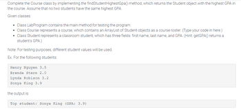 Complete the Course class by implementing the `findStudentHighestGpa()` method, which returns the Student object with the highest GPA in the course. Assume that no two students have the same highest GPA.

Given classes:
- **Class LabProgram** contains the main method for testing the program.
- **Class Course** represents a course, which contains an ArrayList of Student objects as a course roster. *(Type your code in here.)*
- **Class Student** represents a classroom student, which has three fields: first name, last name, and GPA. *(Hint: `getGPA()` returns a student’s GPA.)*

**Note:** For testing purposes, different student values will be used.

**Example:** For the following students:

```
Henry Nguyen 3.5
Brenda Stern 2.0
Lynda Robison 3.2
Sonya King 3.9
```

The output is:

```
Top student: Sonya King (GPA: 3.9)
```