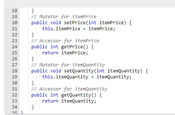 ```java
// Mutator for itemPrice
public void setPrice(int itemPrice) {
    this.itemPrice = itemPrice;
}

// Accessor for itemPrice
public int getPrice() {
    return itemPrice;
}

// Mutator for itemQuantity
public void setQuantity(int itemQuantity) {
    this.itemQuantity = itemQuantity;
}

// Accessor for itemQuantity
public int getQuantity() {
    return itemQuantity;
}
```

### Explanation:

This code snippet demonstrates Java methods used for encapsulation, specifically getters and setters for managing the `itemPrice` and `itemQuantity` variables.

- **Mutator Methods (Setters):**
  - `setPrice(int itemPrice)`: Assigns the `itemPrice` value to the class's `itemPrice` variable.
  - `setQuantity(int itemQuantity)`: Assigns the `itemQuantity` value to the class's `itemQuantity` variable.

- **Accessor Methods (Getters):**
  - `getPrice()`: Returns the value of the `itemPrice` variable.
  - `getQuantity()`: Returns the value of the `itemQuantity` variable.

These methods provide controlled access to the private data of a class, following good encapsulation practices.
