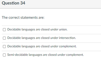 Question 34
The correct statements are:
Decidable languages are closed under union.
Decidable languages are closed under intersection.
Decidable languages are closed under complement.
Semi-decidable languages are closed under complement.