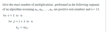 **Title: Calculation of Multiplications in Algorithm Segment**

**Description:**

This section aims to determine the exact number of multiplications performed in a specific segment of an algorithm. The algorithm deals with a series of computations involving positive real numbers \(a_1, a_2, \ldots, a_n\) where \(n\) is predefined as 13.

**Algorithm Segment:**

1. **Outer Loop:** Iterate over variable \(i\) from 1 to \(n\).
2. **Inner Loop:** For each \(i\), iterate over variable \(j\) from \(i + 1\) to \(n\).
3. **Computation:** For each combination of \(i\) and \(j\), compute \(t_{ij} = i \cdot a_j\).

**Explanation:**

- **Outer Loop (for \(i = 1\) to \(n\)):** Begins the iteration with \(i = 1\) and progresses to the final value of \(n\).
  
- **Inner Loop (for \(j = i + 1\) to \(n\)):** For each value of \(i\), \(j\) starts at \(i + 1\), ensuring that no multiplication occurs when \(i = j\).

- **Multiplication Count:** The computation \(t_{ij} = i \cdot a_j\) involves one multiplication for each pair of \((i, j)\) within the defined loop bounds.

To calculate the total number of multiplications:

- For \(i = 1\), \(j\) ranges from 2 to 13, resulting in 12 multiplications.
- For \(i = 2\), \(j\) ranges from 3 to 13, resulting in 11 multiplications.
- Continue this pattern until
- For \(i = 12\), \(j\) ranges from 13 to 13, resulting in 1 multiplication.
- No multiplication occurs for \(i = 13\), as \(j\) would start at 14, which is outside the loop range.

The total number of multiplications is the sum of an arithmetic series: \(12 + 11 + \ldots + 1\), which equals 78.

This simple segment provides insight into nested loops and efficient calculation within algorithmic contexts, crucial for understanding algorithm efficiency.