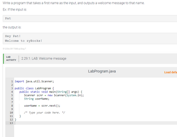 Write a program that takes a first name as the input, and outputs a welcome message to that name.
Ex: If the input is:
Pat
the output is:
Hey Pat!
Welcome to zyBooks!
512334.3517088.qx3zqy7
LAB
ACTIVITY
1 import java.util.Scanner;
3 public class LabProgram {
N&600 a
2
4
5
7
8
9
10
11 }
12 }
1123
2.29.1: LAB: Welcome message
13
public static void main(String[] args) {
Scanner scnr = new Scanner(System.in);
String userName;
userName = scnr.next();
/* Type your code here. */
LabProgram.java
Load defa