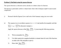 Problem 2: Find limits using the squeeze theorem
The squeeze theorem is a theorem used in calculus to evaluate a limit of a function.
The theorem is particularly useful to evaluate limits where other techniques might be unnecessarily
complicated.
i)
Research what the Squeeze Law is and write a brief summary using your own words.
i1)
The sequence {a,} is an infinite sequence (i.e n → 0) and satisfies the inequality such that
2n²-7
< an
3n²+8 for all positive integers n.
4n+5
6n-1
Зпап
Apply the squeeze theorem to find lim
by answering the following questions.
n-o (n+1)2
3nan
1)
Write an inequality for
(n+1)
2)
Use either numerical or graphical methods to estimate limits for each of the functions
on either side of the inequality in part a).
3nan
3)
Hence find lim
n-0o (n+1)2
