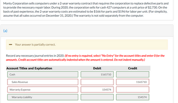 Monty Corporation sells computers under a 2-year warranty contract that requires the corporation to replace defective parts and
to provide the necessary repair labor. During 2020, the corporation sells for cash 427 computers at a unit price of $2,730. On the
basis of past experience, the 2-year warranty costs are estimated to be $166 for parts and $196 for labor per unit. (For simplicity,
assume that all sales occurred on December 31, 2020.) The warranty is not sold separately from the computer.
(a)
Your answer is partially correct.
Record any necessary journal entries in 2020. (If no entry is required, select "No Entry" for the account titles and enter O for the
amounts. Credit account titles are automatically indented when the amount is entered. Do not indent manually.)
Account Titles and Explanation
Cash
Sales Revenue
Warranty Expense
Warranty Liability
Debit
1165710
154574
Credit
1165710
154574