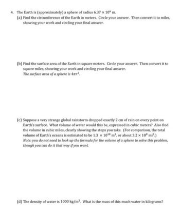 4. The Earth is
(approximately) a sphere of radius 6.37 x 10 m.
(a) Find the circumference of the Earth in meters. Circle your answer. Then convert it to miles,
showing your work and circling your final answer.
(b) Find the surface area of the Earth in square meters. Circle your answer. Then convert it to
square miles, showing your work and circling your final answer.
The surface area of a sphere is 4nr².
(c) Suppose a very strange global rainstorm dropped exactly 2 cm of rain on every point on
Earth's surface. What volume of water would this be, expressed in cubic meters? Also find
the volume in cubic miles, clearly showing the steps you take. (For comparison, the total
volume of Earth's oceans is estimated to be 1.3 x 10¹8 m³, or about 3.2 x 10 mi³.)
Note: you do not need to look up the formula for the volume of a sphere to solve this problem,
though you can do it that way if you want.
(d) The density of water is 1000 kg/m³. What is the mass of this much water in kilograms?