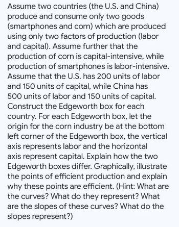 Assume two countries (the U.S. and China)
produce and consume only two goods
(smartphones and corn) which are produced
using only two factors of production (labor
and capital). Assume further that the
production of corn is capital-intensive, while
production of smartphones is labor-intensive.
Assume that the U.S. has 200 units of labor
and 150 units of capital, while China has
500 units of labor and 150 units of capital.
Construct the Edgeworth box for each
country. For each Edgeworth box, let the
origin for the corn industry be at the bottom
left corner of the Edgeworth box, the vertical
axis represents labor and the horizontal
axis represent capital. Explain how the two
Edgeworth boxes differ. Graphically, illustrate
the points of efficient production and explain
why these points are efficient. (Hint: What are
the curves? What do they represent? What
are the slopes of these curves? What do the
slopes represent?)