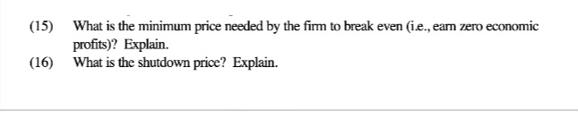 (15) What is the minimum price needed by the firm to break even (i.e., earn zero economic
profits)? Explain.
(16) What is the shutdown price? Explain.