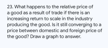 23. What happens to the relative price of
a good as a result of trade if there is an
increasing return to scale in the industry
producing the good. Is it still converging to a
price between domestic and foreign price of
the good? Draw a graph to answer.