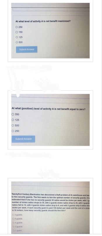 At what level of activity A is net benefit maximized?
O 250
O 150
O 125
O
O 500
At what (positive!) level of activity A is net benefit equal to zero?
350
O 125
500
Submit Answer
0 250
Submit Answer
Twentyfirst Century Electronics has discovered a theft problem at its warehouse and has
to hire security guards. The firm wants to hire the optimal number of security guards. It ha
estimated that if she has no security guards 50 radios would be stolen per week, with 1 gu
number of stolen radios drops to 30, with 2 guards stolen radios drop to 20, with 3 guards
radios fall to 14, with 4 guards stolen radios drop to 8, and with 5 guards only 6 radios wou
stolen per week. If each security guard is paid 150 dollars per week and the cost of a stole
is 50 dollars, how many security guards should the firm hire?
O2 guards.
O 5 guards.
O4 guards.
O 3 guards.
O 1 guard.
Activat