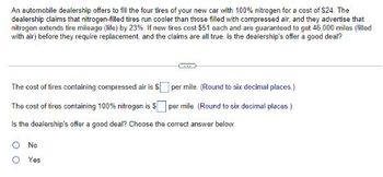 An automobile dealership offers to fill the four tires of your new car with 100% nitrogen for a cost of $24. The
dealership claims that nitrogen-filled tires run cooler than those filled with compressed air, and they advertise that
nitrogen extends tire mileage (life) by 23%. If new tires cost $51 each and are guaranteed to get 46,000 miles (filled
with air) before they require replacement and the claims are all true is the dealership's offer a good deal?
The cost of tires containing compressed air is $
The cost of tires containing 100% nitrogen is $
Is the dealership's offer a good deal? Choose the correct answer below.
per mile. (Round to six decimal places.)
per mile. (Round to six decimal places.)
No
O Yes