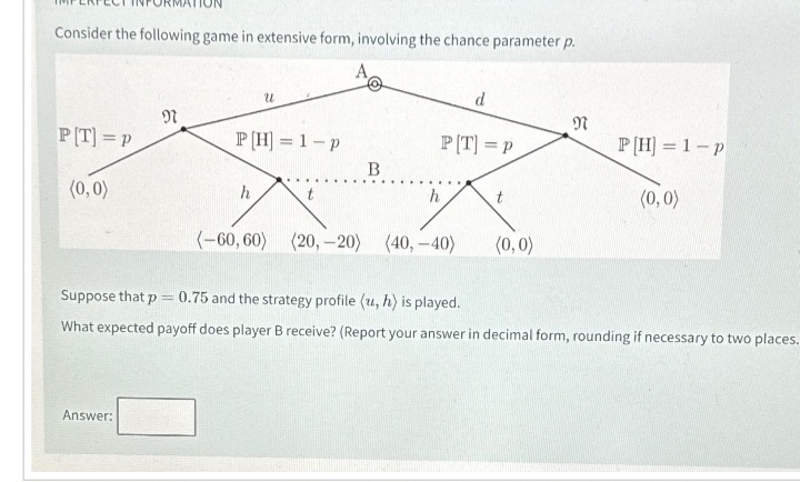 Consider the following game in extensive form, involving the chance parameter p.
PT] =P
(0,0)
N
Answer:
U
P[H] = 1-p
h
B
P[T] = P
h
d
(-60,60) (20,-20) (40,-40)
t
(0,0)
N
P[H] = 1-p
(0,0)
Suppose that p = 0.75 and the strategy profile (u, h) is played.
What expected payoff does player B receive? (Report your answer in decimal form, rounding if necessary to two places.