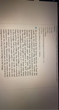 eagleom e.nces.cau
Do Chapter 12, Problem 11a. (Problem 19a in the 9th ed.) Calculate the tension in the cable, in
Newtons.
• e = 20°
• d = 1 m
e = 8 m
• M = 2,000 kg
• Cable's distance from the hinge (5 m in the text) is c 5 m
• h = 12 m
• Lot's mass (1000 kg in the text) is m = 1,000 kg
19. Sir Lost-a-Lot dons his armor and sets out from the
castle on his trusty steed (Fig. P12.19). Usually, the
drawbridge is lowered to a horizontal position so that
the end of the bridge rests on the stone ledge. Unfor-
tunately, Lost-a-Lot's squire didn't lower the draw-
bridge far enough and stopped it at 0 = 20.0° above
the horizontal. The knight and his horse stop when
their combined center of mass is d = 1.00 m from the
end of the bridge. The uniform bridge is l
long and has mass 2 000 kg. The lift cable is attached
to the bridge 5.00 m from the hinge at the castle end
and to a point on the castle wall h =
bridge. Lost-a-Lot's mass combined with his armor
and steed is 1 000 kg. Determine (a) the tension in the
cable and (b) the horizontal and (c) the vertical force
%3!
8.00 m
12.0 m above the
components acting on the bridge at the hinge.
