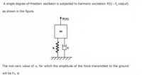 A single-degree-of-freedom oscillator is subjected to harmonic excitation F(t) = F, cos(@t)
as shown in the figure.
* F(t)
m
k
C
The non-zero value of w, for which the amplitude of the force transmitted to the ground
will be Fo, is
