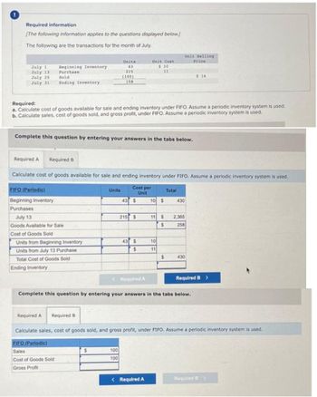 Required information
[The following information applies to the questions displayed below.]
The following are the transactions for the month of July.
Unit Selling
July 1
July 13
July 25
July 31
Beginning Inventory
Purchase
Units
43
Unit Cost
$ 10
Price
215
11
Sold
Ending Inventory
(100)
158
$ 14
Required:
a. Calculate cost of goods available for sale and ending inventory under FIFO. Assume a periodic inventory system is used.
b. Calculate sales, cost of goods sold, and gross profit, under FIFO. Assume a periodic inventory system is used.
Complete this question by entering your answers in the tabs below.
Required A Required B
Calculate cost of goods available for sale and ending inventory under FIFO. Assume a periodic inventory system is used.
FIFO (Periodic)
Beginning Inventory
Units
Cost per
Unit
Total
43 $
10 $
430
Purchases
July 13
Goods Available for Sale
215 $
11
$
2,365
$
258
Cost of Goods Sold
Units from Beginning Inventory
43 $
10
Units from July 13 Purchase
$
11
Total Cost of Goods Sold
$
430
Ending Inventory
Required A
Required B >
Complete this question by entering your answers in the tabs below.
Required A
Required B
Calculate sales, cost of goods sold, and gross profit, under FIFO. Assume a periodic inventory system is used.
FIFO (Periodic)
Sales
Cost of Goods Sold
$
100
100
Gross Profit
<Required A
Required B