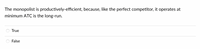 The monopolist is productively-efficient, because, like the perfect competitor, it operates at
minimum ATC is the long-run.
True
False
