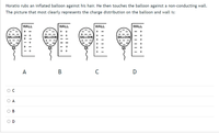 Horatio rubs an inflated balloon against his hair. He then touches the balloon against a non-conducting wall.
The picture that most clearly represents the charge distribution on the balloon and wall is:
WALL
WALL
WALL
WALL
+
BALLOON
BALLOON
+
BALLOON
+
BALLOON
A
O B
O D
O O
