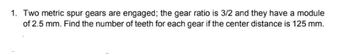 1. Two metric spur gears are engaged; the gear ratio is 3/2 and they have a module
of 2.5 mm. Find the number of teeth for each gear if the center distance is 125 mm.