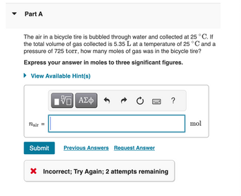 Part A
The air in a bicycle tire is bubbled through water and collected at 25 °C. If
the total volume of gas collected is 5.35 L at a temperature of 25 °C and a
pressure of 725 torr, how many moles of gas was in the bicycle tire?
Express your answer in moles to three significant figures.
► View Available Hint(s)
nair =
——| ΑΣΦ
Submit Previous Answers Request Answer
X Incorrect; Try Again; 2 attempts remaining
?
mol