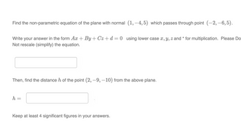 Find the non-parametric equation of the plane with normal (1,-4,5) which passes through point (-2,-6,5).
Write your answer in the form Ax+By+Cz+d=0 using lower case x, y, z and * for multiplication. Please Do
Not rescale (simplify) the equation.
Then, find the distance h of the point (2, -9, -10) from the above plane.
h =
Keep at least 4 significant figures in your answers.