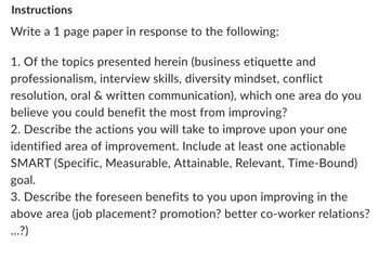 Instructions
Write a 1 page paper in response to the following:
1. Of the topics presented herein (business etiquette and
professionalism, interview skills, diversity mindset, conflict
resolution, oral & written communication), which one area do you
believe you could benefit the most from improving?
2. Describe the actions you will take to improve upon your one
identified area of improvement. Include at least one actionable
SMART (Specific, Measurable, Attainable, Relevant, Time-Bound)
goal.
3. Describe the foreseen benefits to you upon improving in the
above area (job placement? promotion? better co-worker relations?
...?)