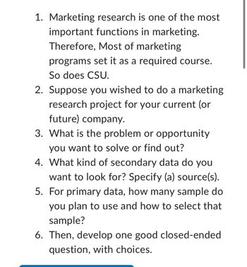 1. Marketing research is one of the most
important functions in marketing.
Therefore, Most of marketing
programs set it as a required course.
So does CSU.
2. Suppose you wished to do a marketing
research project for your current (or
future) company.
3. What is the problem or opportunity
you want to solve or find out?
4. What kind of secondary data do you
want to look for? Specify (a) source(s).
5. For primary data, how many sample do
you plan to use and how to select that
sample?
6. Then, develop one good closed-ended
question, with choices.