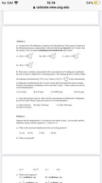 No SIM ?
15:19
54%
A colstate.view.usg.edu
Problem 1:
a. A patient has 150 milligrams of aspirin in her bloodstream. If the amount of aspirin in
her bloodstream decays exponentially, with one third being removed every 3 hours, find
the amount A(t) of aspirin remaining in the bloodstream after/ hours.
31
A) A(t) =150
B) A(t) = 150
C) A(t) =150|
D) A(1) =150
b. Water that is initially contaminated with a concentration of 9 milligrams of pollutant
per liter of water is subjected to a cleaning process. The cleaning process is able to reduce
( 3 ),
- be the concentration,
the pollutant concentration by 25% every 2 hours. Let C(t) = 9
in milligrams of pollutant per liter of water t hours after the purification process begins.
Find the concentration of pollutant in the water after 5 hours. Please round your answer
to two decimal places.
A) 2.14 mg/
B) 4.38 mg/l
C) 0.0088 mg/l
D) 0.28 mg/1
c. Using the function in part b, when will the concentration of pollutant be 5 milligrams
per liter of water? Please round your answer to two decimal places.
A) After 0.85 hour
D) After 0.42 hours
B) After 2.04 hours
C) After 4.09 hours
Problem 2:
Suppose that the displacement d (in meters) of an object at time i (in seconds) satisfies
Harmonic motion with the equation d = 2 sin(2xt)+6.
a) What is the maximum displacement from its resting position?
А) бm
B) 2m
C) 8m
D) 4m
b) What is the period?
A) A
в) 2л
C) I
D) 2
c) What is the frequency?
A) 1 oscillation / sec
B) 2 oscillations / sec
oscillation ( ser
oscillation /see
