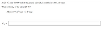 At 25 °C, only 0.0400 mol of the generic salt AB3 is soluble in 1.00 L of water.
What is the Ksp of the salt at 25 °C?
AB, (s) = A+(aq) + 3 B¯(aq)
Ksp =
