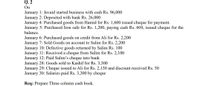 Q. 2
On
January 1: Javaid started business with cash Rs. 96,000
January 2: Deposited with bank Rs. 26,000
January 4: Purchased goods from Hamid for Rs. 1,600 issued cheque for payment.
January 5: Purchased Iron safe for Rs. 1,200, paying cash Rs. 600, issued cheque for the
balance.
January 6: Purchased goods on credit from Ali for Rs. 2,200
January 7: Sold Goods on account to Salim for Rs. 2,200
January 10: Defective goods returned by Salim Rs. 100
January 11: Received a cheque from Salim for Rs. 2,100
January 12: Paid Salim's cheque into bank
January 28: Goods sold to Kashif for Rs. 3,300
January 29: Cheque issued to Ali for Rs. 2,150 and discount received Rs. 50
January 30: Salaries paid Rs. 3,300 by cheque
Req: Prepare Three column cash book.
