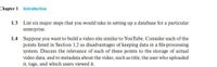 Chapter 1 Introduction
1.3 List six major steps that you would take in setting up a database for a particular
enterprise.
1.4 Suppose you want to build a video site similar to YouTube. Consider each of the
points listed in Section 1.2 as disadvantages of keeping data in a file-processing
system. Discuss the relevance of each of these points to the storage of actual
video data, and to metadata about the video, such as title, the user who uploaded
it, tags, and which users viewed it.
