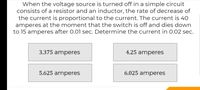 When the voltage source is turned off in a simple circuit
consists of a resistor and an inductor, the rate of decrease of
the current is proportional to the current. The current is 40
amperes at the moment that the switch is off and dies down
to 15 amperes after 0.01 sec. Determine the current in 0.02 sec.
3.375 amperes
4.25 amperes
5.625 amperes
6.025 amperes
