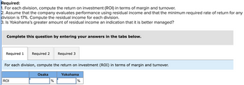 Required:
1. For each division, compute the return on investment (ROI) in terms of margin and turnover.
2. Assume that the company evaluates performance using residual income and that the minimum required rate of return for any
division is 17%. Compute the residual income for each division.
3. Is Yokohama's greater amount of residual income an indication that it is better managed?
Complete this question by entering your answers in the tabs below.
Required 1 Required 2 Required 3
For each division, compute the return on investment (ROI) in terms of margin and turnover.
ROI
Osaka
%
Yokohama
%