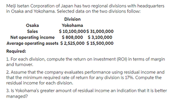 Meiji Isetan Corporation of Japan has two regional divisions with headquarters
in Osaka and Yokohama. Selected data on the two divisions follow:
Osaka
Sales
Division
Yokohama
$ 10,100,000 $ 31,000,000
$ 808,000 $3,100,000
Average operating assets $2,525,000 $ 15,500,000
Net operating income
Required:
1. For each division, compute the return on investment (ROI) in terms of margin
and turnover.
2. Assume that the company evaluates performance using residual income and
that the minimum required rate of return for any division is 17%. Compute the
residual income for each division.
3. Is Yokohama's greater amount of residual income an indication that it is better
managed?