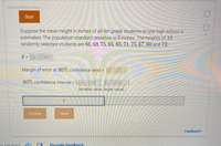 **Topic: Estimating the Mean Height of 9th Grade Students**

**Introduction:**
This section presents a statistical scenario where the mean height of all 9th-grade students at a particular high school is estimated. 

**Scenario Details:**
- **Population Standard Deviation:** 3 inches
- **Sample Data:** Heights of 10 randomly selected students:
  - 66, 68, 75, 65, 65, 71, 75, 67, 60, 72 inches

**Calculations:**

1. **Sample Mean (\( \bar{x} \)) Calculation:**
   - An example placeholder is given: Ex: 12.34 (students would compute the actual mean based on the sample data provided).

2. **Margin of Error:**
   - At a 90% confidence level, the margin of error is calculated. 
   - Example placeholder provided: Ex: 1.23

3. **90% Confidence Interval:**
   - Calculated as: \([ \text{Ex: 12.34}, \text{Ex: 12.34}]\) 
   - [smaller value, larger value]
   - This interval provides a range within which the true mean height of the population is expected to lie with 90% confidence.

**Interactive Elements:**
- **Input Field:**
  - Students can input their calculated values for further validation.

**Actions:**
- **Check:** Verifies the calculations.
- **Next:** Advances to the subsequent section.

*Note:*
Students are encouraged to compute the actual values for the mean, margin of error, and confidence interval based on the provided data to enhance their understanding of statistical inference.