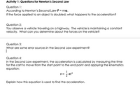 Activity 1: Questions for Newton's Second Law
Question 1:
According to Newton's Second Law F = ma.
If the force applied to an object is doubled, what happens to the acceleration?
Question 2:
You observe a vehicle traveling on a highway. The vehicle is maintaining a constant
velocity. What can you determine about the forces on the vehicle?
Question 3:
What are some error sources in the Second Law experiment?
Question 4:
In the Second Law experiment, the acceleration is calculated by measuring the time
for the cart to move from the start point to the end point and applying the kinematics
equation:
= S
at?
Explain how this equation is used to find the acceleration.
