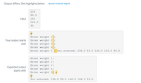 Output differs. See highlights below.
Special character legend
236
89.5
Input
142
166.3
93
Enter weight 1
:
Your output starts
Enter weight 2 :
Enter weight 3 :
with
Enter weight 4
:
Enter weight 5 : You entered: 236.0 89.5 142.0 166.3 93.0
Enter weight 1:
Enter weight 2:
Enter weight 3:
Expected output
Enter weight 4:
starts with
Enter weight 5:
You entered: 236.0 89.5 142.0 166.3 93.0
