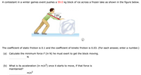 A contestant in a winter games event pushes a 59.0 kg block of ice across a frozen lake as shown in the figure below.
25°
F
The coefficient of static friction is 0.1 and the coefficient of kinetic friction is 0.03. (For each answer, enter a number.)
(a) Calculate the minimum force F (in N) he must exert to get the block moving.
N
(b) What is its acceleration (in m/s2) once it starts to move, if that force is
maintained?
m/s²
