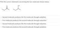 Pick the correct statement concerning the two molecules shown below.
он
O Second molecule produces the first molecule through oxidation.
O First molecule produces the second molecule through reduction.
O Second molecule produces the fırst molecule through reduction.
O First molecule produces the second molecule through oxidation.
