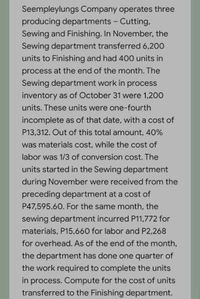 Seempleylungs Company operates three
producing departments - Cutting,
Sewing and Finishing. In November, the
Sewing department transferred 6,200
units to Finishing and had 400 units in
process at the end of the month. The
Sewing department work in process
inventory as of October 31 were 1,200
units. These units were one-fourth
incomplete as of that date, with a cost of
P13,312. Out of this total anmount, 40%
was materials cost, while the cost of
labor was 1/3 of conversion cost. The
units started in the Sewing department
during November were received from the
preceding department at a cost of
P47,595.60. For the same month, the
sewing department incurred P11,772 for
materials, P15,660 for labor and P2,268
for overhead. As of the end of the month,
the department has done one quarter of
the work required to complete the units
in process. Compute for the cost of units
transferred to the Finishing department.
