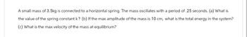 A small mass of 3.5kg is connected to a horizontal spring. The mass oscillates with a period of .25 seconds. (a) What is
the value of the spring constant k? (b) If the max amplitude of the mass is 10 cm, what is the total energy in the system?
(c) What is the max velocity of the mass at equilibrium?