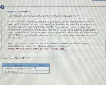 Required information
[The following information applies to the questions displayed below.]
In 2023, Laureen is currently single. She paid $2,620 of qualified tuition and related
expenses for each of her twin daughters Sheri and Meri to attend State University as
freshmen ($2,620 each, for a total of $5,240). Sheri and Meri qualify as Laureen's
dependents. Laureen also paid $1,860 for her son Ryan's (also Laureen's dependent)
tuition and related expenses to attend his junior year at State University. Finally, Laureen
paid $1,360 for herself to attend seminars at a community college to help her improve
her job skills.
What is the maximum amount of education credits Laureen can claim for these
expenditures in each of the following alternative scenarios?
Note: Leave no answer blank. Enter zero if applicable.
a. Laureen's AGI is $45,000.
Description
American opportunity tax credit
Lifetime learning credit
Credits