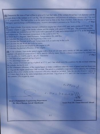 (6) Determine the sizes of fuel orifice to give a 13.5 air fuel ratio, if the venture throat has 3 cm diameter and the
pressure drop in the venture is 6.5 cm Hg. The air temperature and pressure at carburetor entrance are 1 bar and
27 °C respectively. The fuel orifice is at the same level as that of the float chamber. Take density of gasoline as
(7 deg.)
740 kg/m³ and discharge coefficient as unity. Assume atmospheric pressure to be 76 cm of Hg.
(7) A four-cylinder, four-stroke internal combustion engine has a bore of 87 mm. and a stroke of 77 mm. The
clearance volume is 17% of the stroke volume and the engine with speed of 2700 rpm. The processes within
each cylinder are modeled as an Otto cycle with a pressure of 1 atm and a temperature of 17 °C at the beginning
(7 deg.)
of compression. The maximum temperature in the cycle is 2717 °C
(a) Draw the P-v diagram; label Pressures, Temperatures, Qin, and Qual
(b) Calculate the mass of air at the beginning of the cycle
(c) Calculate the Pressure in kPa and Temperature in K at each step in the cycle
(d) Calculate the net Work per cycle in Joules
(e) Calculate the power developed by the engine in kW
(f) Calculate the thermal efficiency of this engine
(8) A six cylinder, four-stroke petrol engine with a bore of 125 mm and a stroke of 190 mm under test was
supplied with petrol of composition C-82%, and H2-18% by mass. The dry exhaust composition by volume was
CO2-11.19%, O2-3.61%, and N2-85.2%. Determine
1) The mass of air supplied per kg of petrol.
2) The percentage excess air.
(7 deg.)
3) The volume of mixture per kg of petrol, at 17 °C and 1 bar which were the condition for the mixture entering
the cylinder during the test.
4) The volumetric efficiency of the engine based on intake conditions when the mass of petrol used per hour was
31.3 kg and the engine speed was 1500 lev/min. The petrol is completely evaporated before entering the cylinder
and the effect of its volume on the volumetric efficiency should be included. Take the density of petrol vapour as
3.35 times that of air at the same temperature and pressure. 1 kg of air at 0 °C and 1.013 bar occupies 0.377 m³.
Air contains 23% oxygen by mass.
0.794-6
0.21x bear11 33
Head of Automobile Engineering Department
Dr. Dhyai Hassan Jawad Aljashaami
Examiner
Assist Prof. Dr. Emad Dawood Aboud
2-2