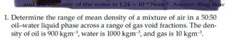 and the viscosity of the water is 1.24 × 104 Nsm 2. Answer: Slug flow
1. Determine the range of mean density of a mixture of air in a 50:50
oil-water liquid phase across a range of gas void fractions. The den-
sity of oil is 900 kgm³, water is 1000 kgm³, and gas is 10 kgm³.