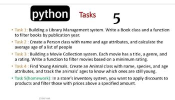 python
Tasks
5
• Task 1: Building a Library Management system. Write a Book class and a function
to filter books by publication year.
• Task 2: Create a Person class with name and age attributes, and calculate the
average age of a list of people
Task 3: Building a Movie Collection system. Each movie has a title, a genre, and
a rating. Write a function to filter movies based on a minimum rating.
⚫ Task 4: Find Young Animals. Create an Animal class with name, species, and age
attributes, and track the animals' ages to know which ones are still young.
• Task 5(homework): In a store's inventory system, you want to apply discounts to
products and filter those with prices above a specified amount.
27/04/1446