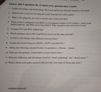 Answer only 6 questions for 12 mark every question have 2 mark
1- Explain advantages and disadvantage The Local and Remote Network Segments with detail?
2- What are the Criteria for Dividing the Local Network list it with explain?
3-
What is the categories are used to classify types of personal data?
4- When a host is configured with DHCP, it will attempt to obtain its IPv4 address, subnet mask,
default gateway, and DNS server from DHCP. What operations does this protocol take?
5- Compare IPv4 and IPv6 Addressing?
6- Which technique allows IPv4 and IPv6 to coexist on the same network?
7- TCP/IP vs OSI Model what difference between them?
8- Explain the Email Protocols (SMTP), (POP3) and (IMAP4)?
9- Define the following concept (Socket, Encapsulation, Ethernet, frame).
10- There are four primary cloud models or type explain them?
11- What are Difference and advantages between "cloud computing" and "virtualization"?
12- When a threat actor gains access to the network, four types of threat may arise ?
computer network