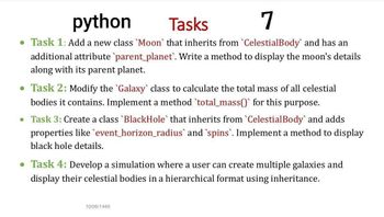 python
Tasks
7
• Task 1: Add a new class 'Moon` that inherits from `CelestialBody' and has an
additional attribute `parent_planet. Write a method to display the moon's details
along with its parent planet.
• Task 2: Modify the 'Galaxy' class to calculate the total mass of all celestial
bodies it contains. Implement a method `total_mass() for this purpose.
• Task 3: Create a class 'BlackHole` that inherits from `Celestial Body` and adds
properties like event_horizon_radius' and 'spins. Implement a method to display
black hole details.
• Task 4: Develop a simulation where a user can create multiple galaxies and
display their celestial bodies in a hierarchical format using inheritance.
10/06/1446