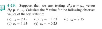 4-29. Suppose that we are testing Ho: μ = μo versus
H₁: μμo. Calculate the P-value for the following observed
#
values of the test statistic:
(a) zo = 2.45
Zo
(d) zo = 1.95
(b) zo= -1.53
(e) Zo= -0.25
(c) zo = 2.15
Zo