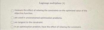 Lagrange multipliers (A)
measure the effect of relaxing the constraints on the optimized value of the
objective function..
are used in unconstrained optimization problems.
are tangent to the constraint.
in an optimization problem, have the effect of relaxing the constraint.