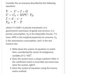 Consider the an economy described by the following
equations
Y = C+I+G
C = Co+MPC YD
I=d-e.r
YD=Y-T
where Y is GDP, I is private investment, G is
government's purchases of goods and services, C is
private consumption, Yp is the disposable income, T is
taxes, MPC is the marginal propensity to consume, Co
is the autonomous consumption, and r is the real
interest rate.
1. Write down the system of equations in matric
form, considering the vector of endogenous
variables [Y CI YD]T.
2. Does the system have a unique solution? (Hint: if
the coefficient matrix is inversible you know how
solve the system, right?)
3. Solve the system of equations using the inverse
matrix method.